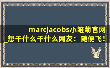 marcjacobs小雏菊官网_想干什么干什么网友：随便飞！,marc jacobs